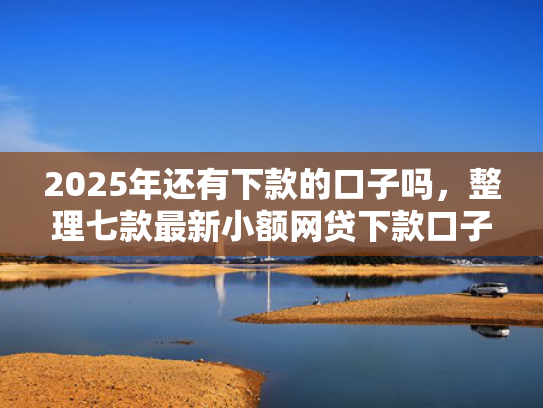2025年还有下款的口子吗，整理七款最新小额网贷下款口子