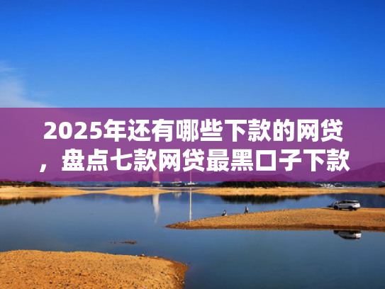 2025年还有哪些下款的网贷，盘点七款网贷最黑口子下款