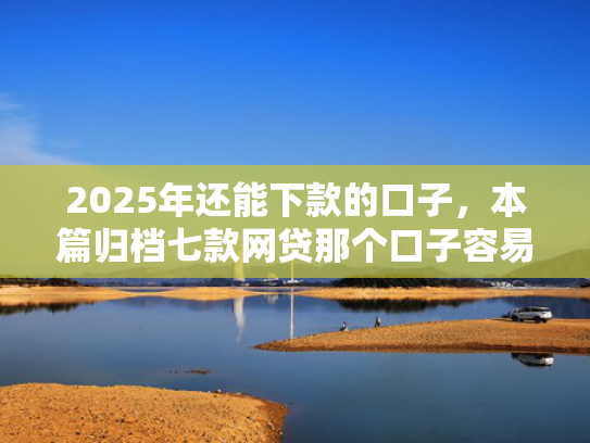 2025年还能下款的口子，本篇归档七款网贷那个口子容易下款