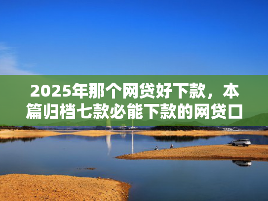 2025年那个网贷好下款，本篇归档七款必能下款的网贷口子