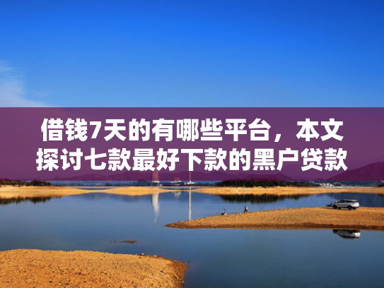 借钱7天的有哪些平台，本文探讨七款最好下款的黑户贷款平台