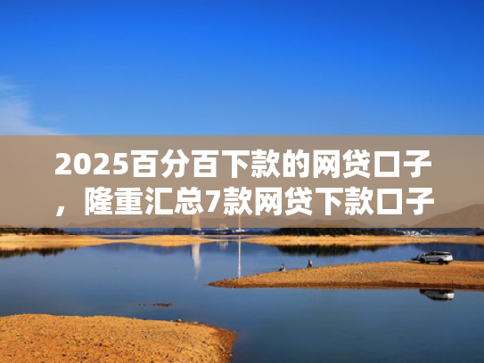 2025百分百下款的网贷口子，隆重汇总7款网贷下款口子吧