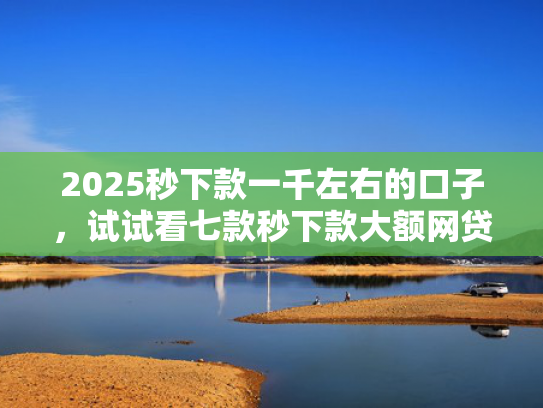 2025秒下款一千左右的口子，试试看七款秒下款大额网贷口子