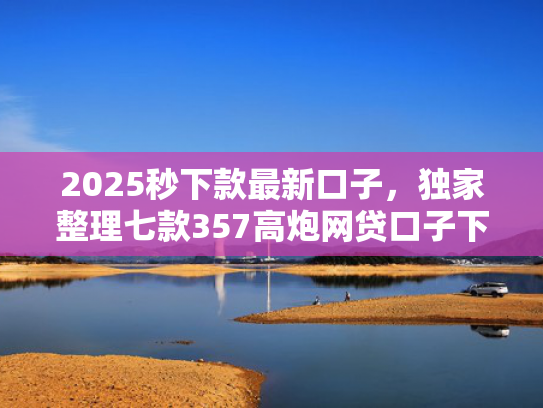 2025秒下款最新口子，独家整理七款357高炮网贷口子下款