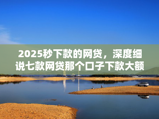 2025秒下款的网贷，深度细说七款网贷那个口子下款大额