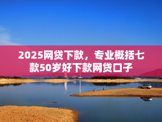 2025网贷下款，专业概括七款50岁好下款网贷口子