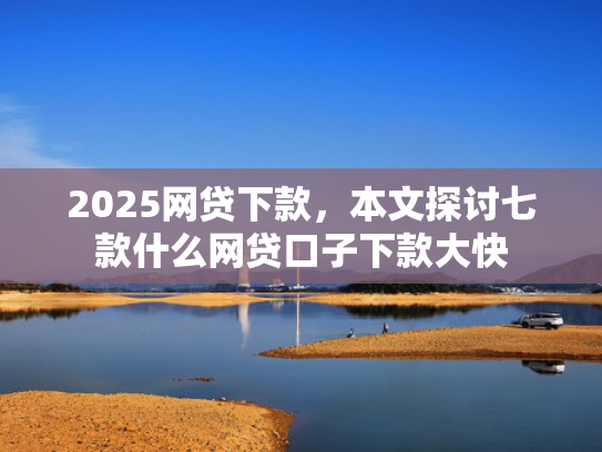 2025网贷下款，本文探讨七款什么网贷口子下款大快