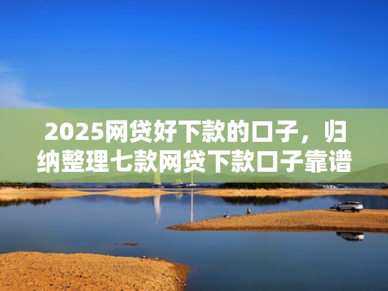 2025网贷好下款的口子，归纳整理七款网贷下款口子靠谱吗