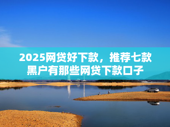 2025网贷好下款，推荐七款黑户有那些网贷下款口子