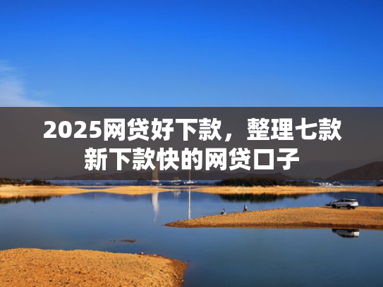 2025网贷好下款，整理七款新下款快的网贷口子