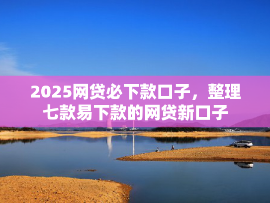 2025网贷必下款口子，整理七款易下款的网贷新口子