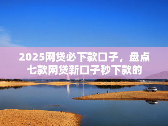 2025网贷必下款口子，盘点七款网贷新口子秒下款的