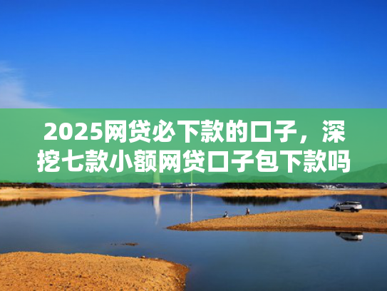 2025网贷必下款的口子，深挖七款小额网贷口子包下款吗