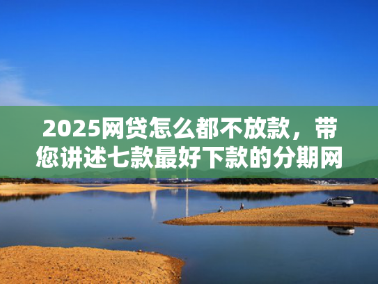 2025网贷怎么都不放款，带您讲述七款最好下款的分期网贷口子