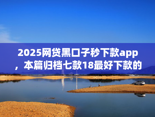 2025网贷黑口子秒下款app，本篇归档七款18最好下款的网贷口子