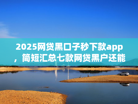 2025网贷黑口子秒下款app，简短汇总七款网贷黑户还能下款的口子