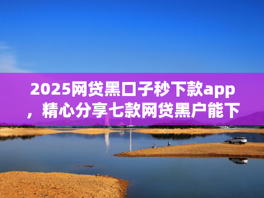 2025网贷黑口子秒下款app，精心分享七款网贷黑户能下款口子大额