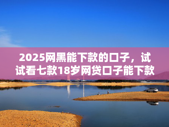 2025网黑能下款的口子，试试看七款18岁网贷口子能下款