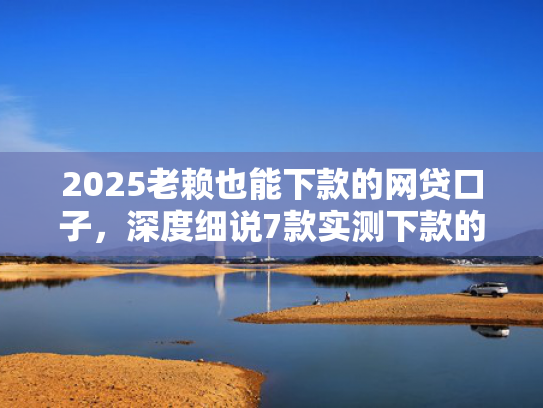 2025老赖也能下款的网贷口子，深度细说7款实测下款的网贷口子