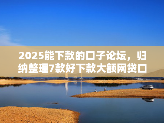 2025能下款的口子论坛，归纳整理7款好下款大额网贷口子