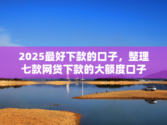 2025最好下款的口子，整理七款网贷下款的大额度口子