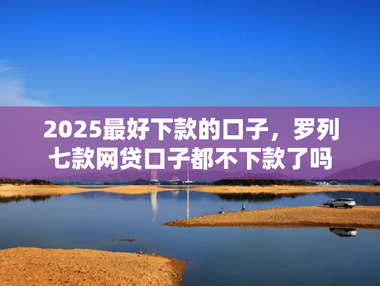 2025最好下款的口子，罗列七款网贷口子都不下款了吗