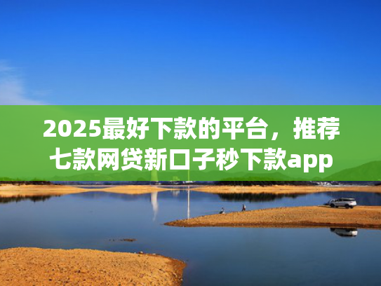 2025最好下款的平台，推荐七款网贷新口子秒下款app