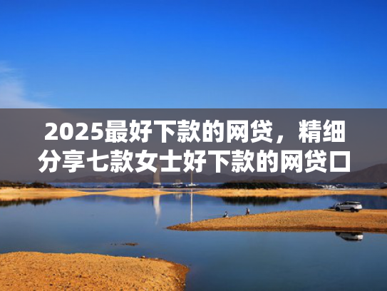 2025最好下款的网贷，精细分享七款女士好下款的网贷口子