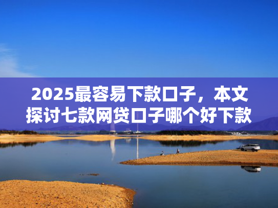2025最容易下款口子，本文探讨七款网贷口子哪个好下款多点