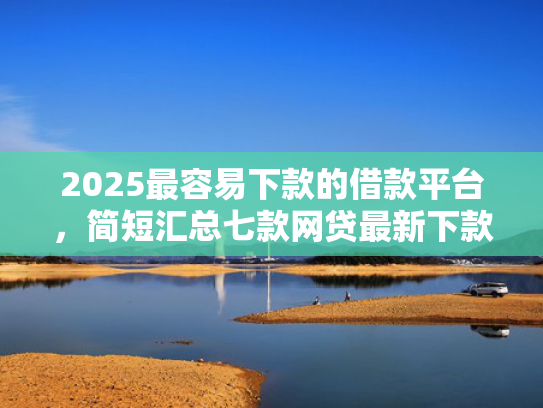 2025最容易下款的借款平台，简短汇总七款网贷最新下款口子秒批