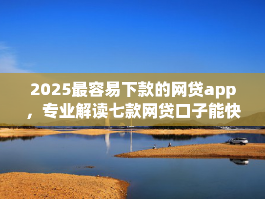 2025最容易下款的网贷app，专业解读七款网贷口子能快速下款的