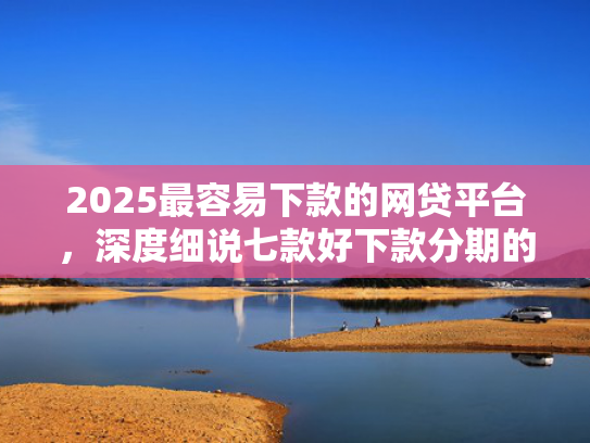 2025最容易下款的网贷平台，深度细说七款好下款分期的网贷口子