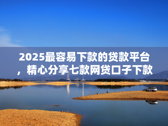 2025最容易下款的贷款平台，精心分享七款网贷口子下款还用还吗