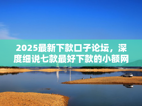 2025最新下款口子论坛，深度细说七款最好下款的小额网贷口子