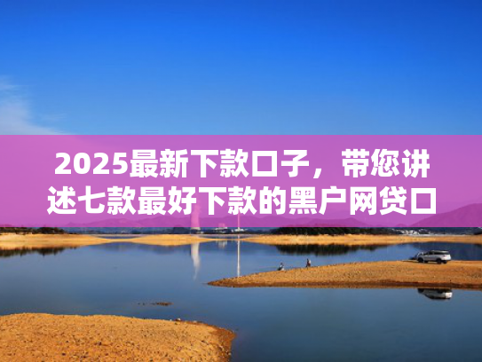 2025最新下款口子，带您讲述七款最好下款的黑户网贷口子