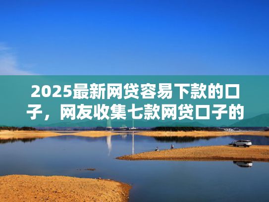 2025最新网贷容易下款的口子，网友收集七款网贷口子的快速下款方式