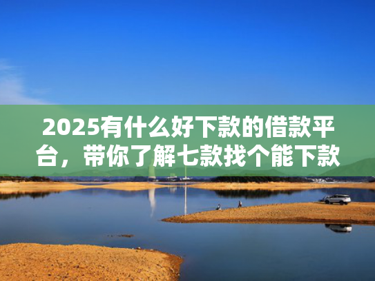 2025有什么好下款的借款平台，带你了解七款找个能下款的网贷口子