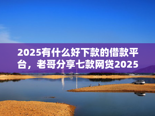2025有什么好下款的借款平台，老哥分享七款网贷2025下款口子