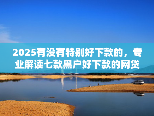 2025有没有特别好下款的，专业解读七款黑户好下款的网贷口子