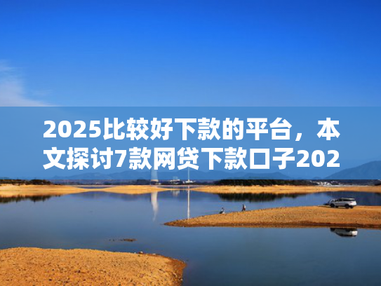 2025比较好下款的平台，本文探讨7款网贷下款口子2025