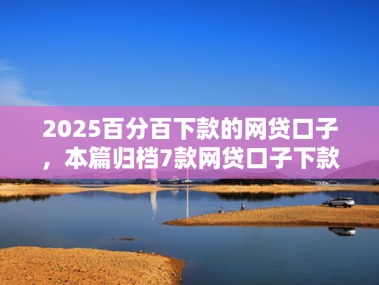 2025百分百下款的网贷口子，本篇归档7款网贷口子下款流程