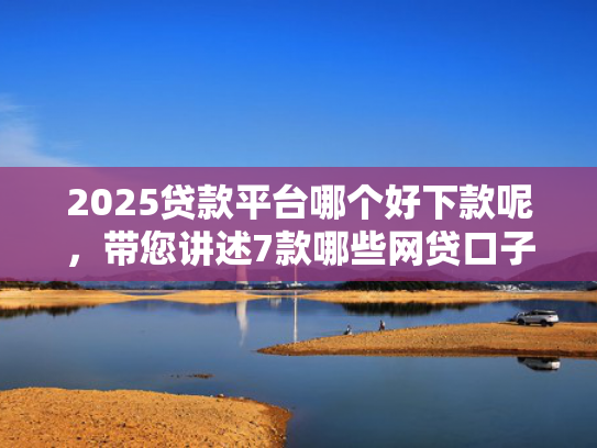 2025贷款平台哪个好下款呢，带您讲述7款哪些网贷口子秒下款