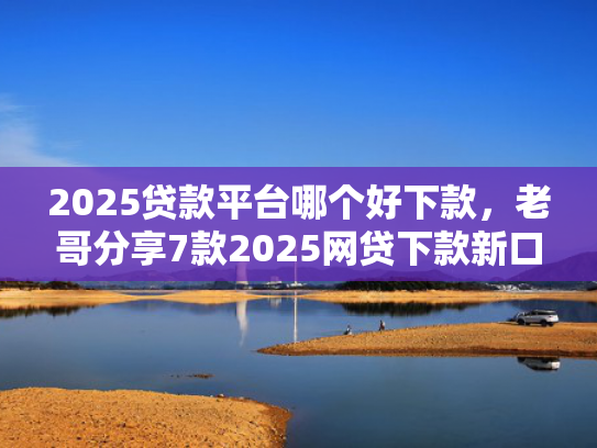 2025贷款平台哪个好下款，老哥分享7款2025网贷下款新口子