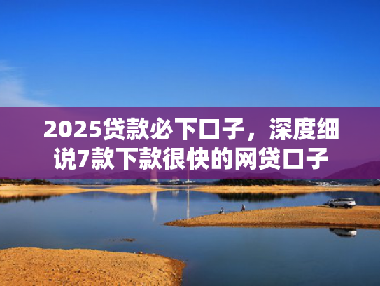 2025贷款必下口子，深度细说7款下款很快的网贷口子