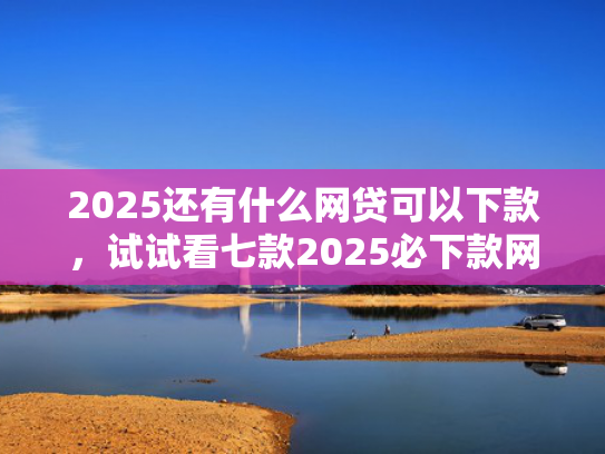 2025还有什么网贷可以下款，试试看七款2025必下款网贷口子