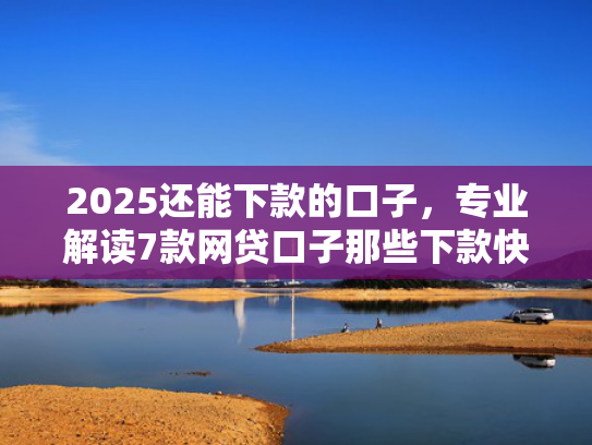 2025还能下款的口子，专业解读7款网贷口子那些下款快