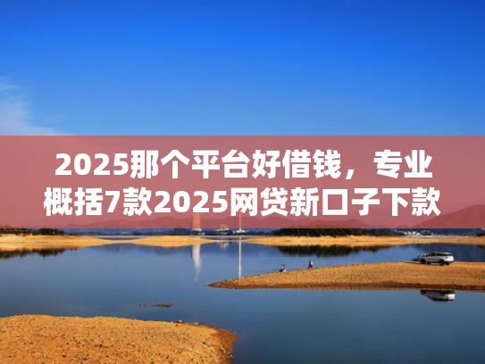 2025那个平台好借钱，专业概括7款2025网贷新口子下款