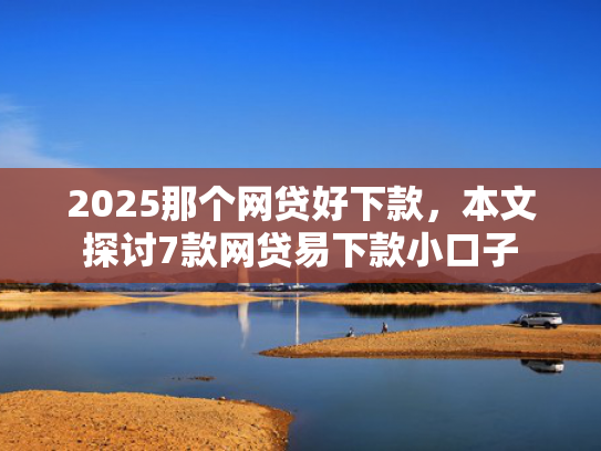 2025那个网贷好下款，本文探讨7款网贷易下款小口子