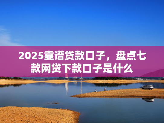 2025靠谱贷款口子，盘点七款网贷下款口子是什么