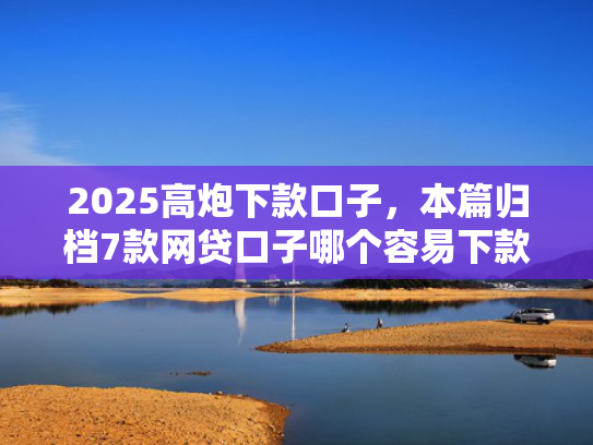 2025高炮下款口子，本篇归档7款网贷口子哪个容易下款